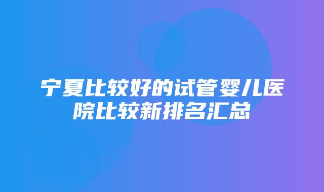 宁夏比较好的试管婴儿医院比较新排名汇总