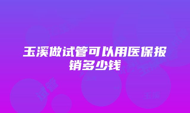 玉溪做试管可以用医保报销多少钱