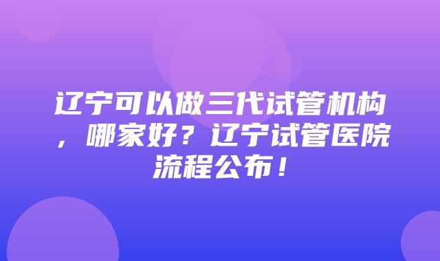 辽宁可以做三代试管机构，哪家好？辽宁试管医院流程公布！