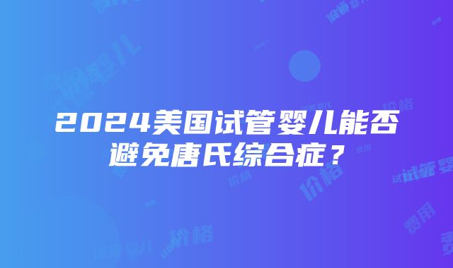 2024美国试管婴儿能否避免唐氏综合症？