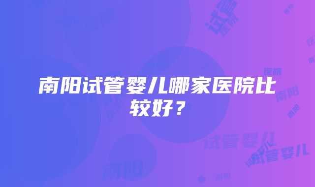 南阳试管婴儿哪家医院比较好？