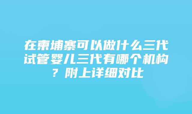 在柬埔寨可以做什么三代试管婴儿三代有哪个机构？附上详细对比