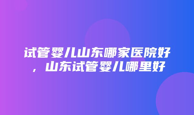 试管婴儿山东哪家医院好，山东试管婴儿哪里好