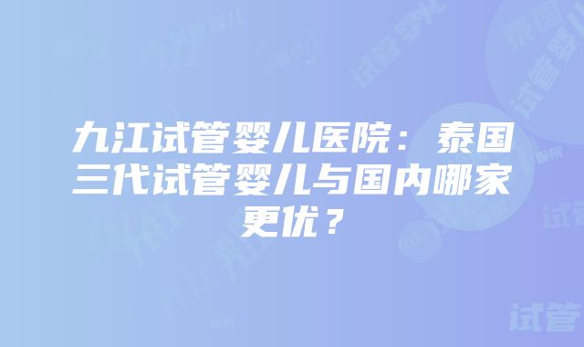 九江试管婴儿医院：泰国三代试管婴儿与国内哪家更优？