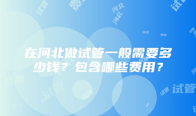 在河北做试管一般需要多少钱？包含哪些费用？