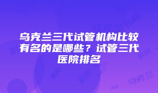 乌克兰三代试管机构比较有名的是哪些？试管三代医院排名