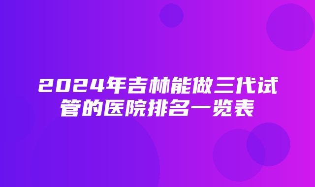 2024年吉林能做三代试管的医院排名一览表