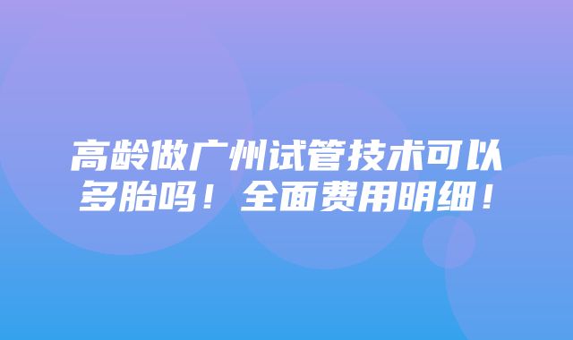 高龄做广州试管技术可以多胎吗！全面费用明细！