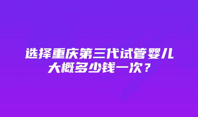 选择重庆第三代试管婴儿大概多少钱一次？