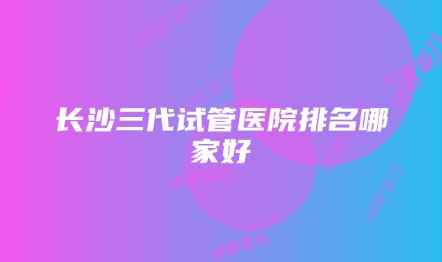 长沙三代试管医院排名哪家好