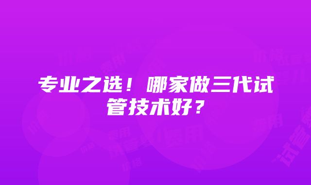 专业之选！哪家做三代试管技术好？