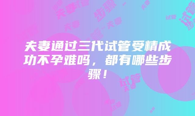 夫妻通过三代试管受精成功不孕难吗，都有哪些步骤！