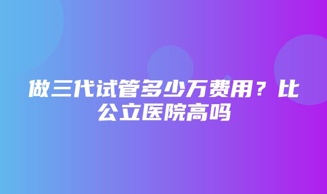 做三代试管多少万费用？比公立医院高吗