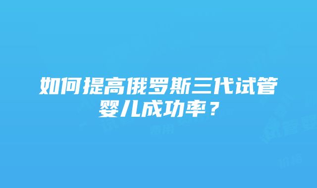 如何提高俄罗斯三代试管婴儿成功率？