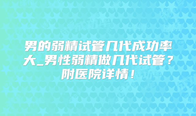 男的弱精试管几代成功率大_男性弱精做几代试管？附医院详情！