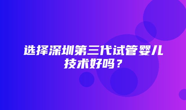 选择深圳第三代试管婴儿技术好吗？