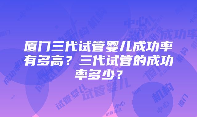 厦门三代试管婴儿成功率有多高？三代试管的成功率多少？