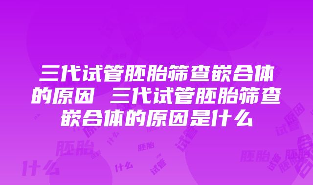 三代试管胚胎筛查嵌合体的原因 三代试管胚胎筛查嵌合体的原因是什么