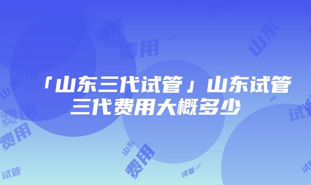 「山东三代试管」山东试管三代费用大概多少