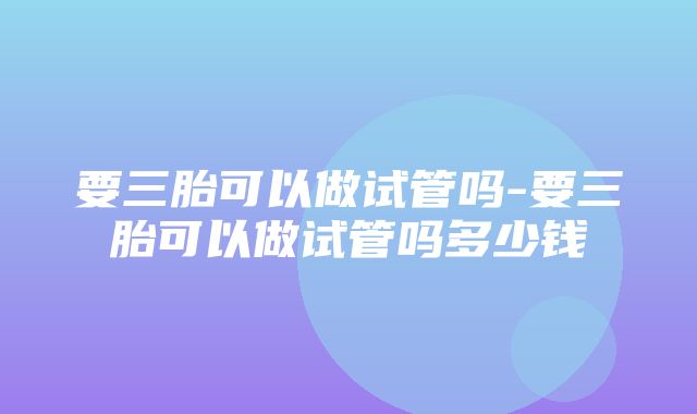 要三胎可以做试管吗-要三胎可以做试管吗多少钱