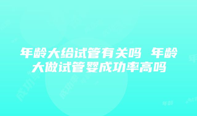 年龄大给试管有关吗 年龄大做试管婴成功率高吗