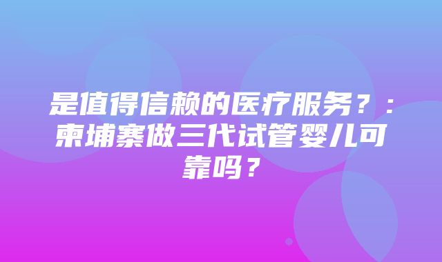 是值得信赖的医疗服务？:柬埔寨做三代试管婴儿可靠吗？