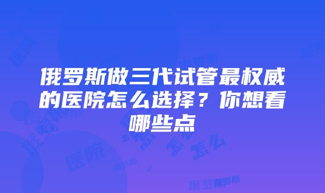 俄罗斯做三代试管最权威的医院怎么选择？你想看哪些点