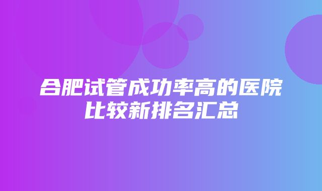 合肥试管成功率高的医院比较新排名汇总