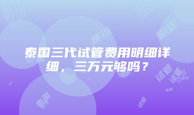 泰国三代试管费用明细详细，三万元够吗？