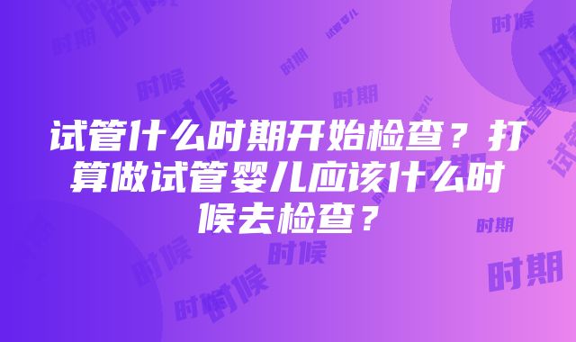 试管什么时期开始检查？打算做试管婴儿应该什么时候去检查？