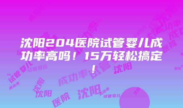 沈阳204医院试管婴儿成功率高吗！15万轻松搞定！