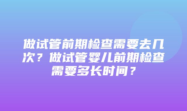 做试管前期检查需要去几次？做试管婴儿前期检查需要多长时间？