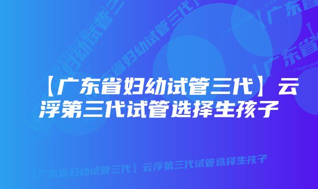 【广东省妇幼试管三代】云浮第三代试管选择生孩子