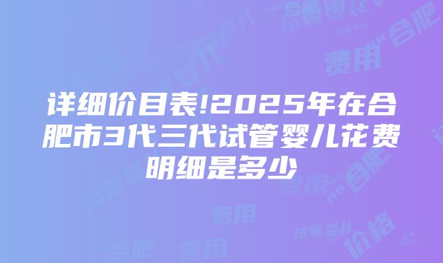 详细价目表!2025年在合肥市3代三代试管婴儿花费明细是多少