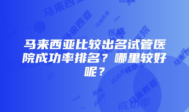 马来西亚比较出名试管医院成功率排名？哪里较好呢？