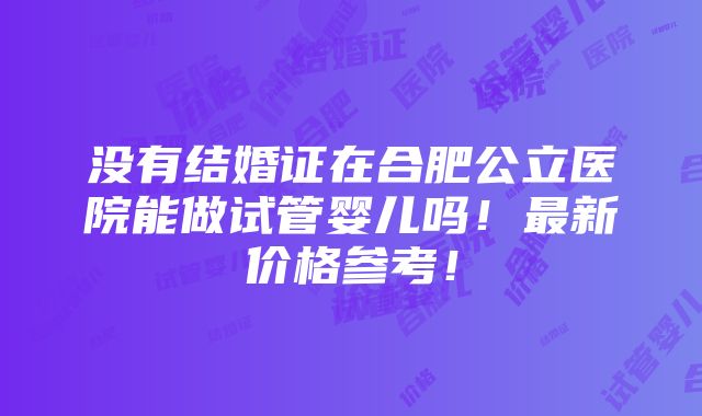 没有结婚证在合肥公立医院能做试管婴儿吗！最新价格参考！