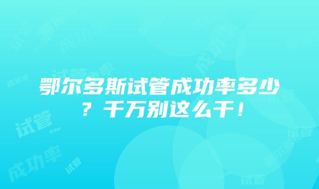 鄂尔多斯试管成功率多少？千万别这么干！