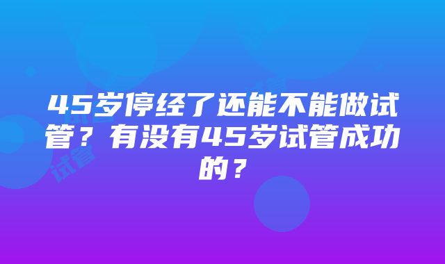 45岁停经了还能不能做试管？有没有45岁试管成功的？