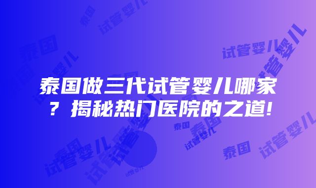 泰国做三代试管婴儿哪家？揭秘热门医院的之道!