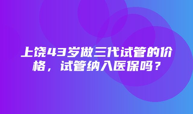 上饶43岁做三代试管的价格，试管纳入医保吗？