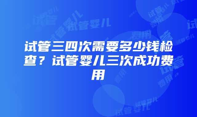 试管三四次需要多少钱检查？试管婴儿三次成功费用