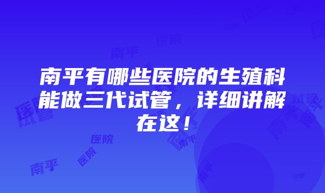 南平有哪些医院的生殖科能做三代试管，详细讲解在这！