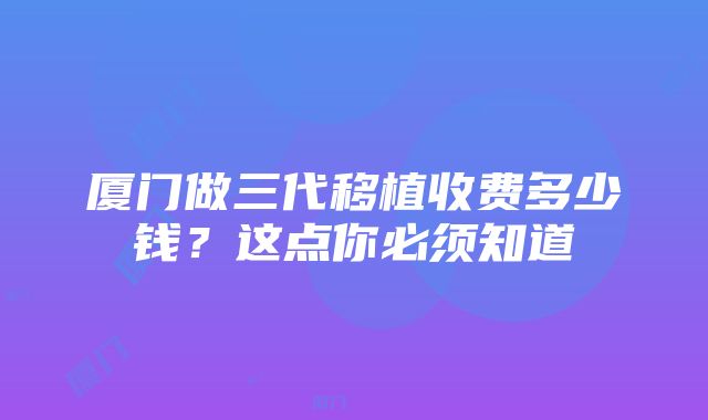 厦门做三代移植收费多少钱？这点你必须知道