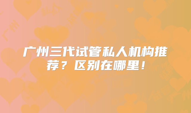 广州三代试管私人机构推荐？区别在哪里！