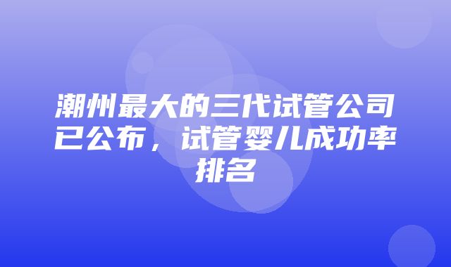 潮州最大的三代试管公司已公布，试管婴儿成功率排名