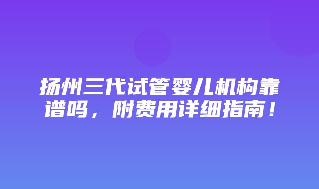 扬州三代试管婴儿机构靠谱吗，附费用详细指南！