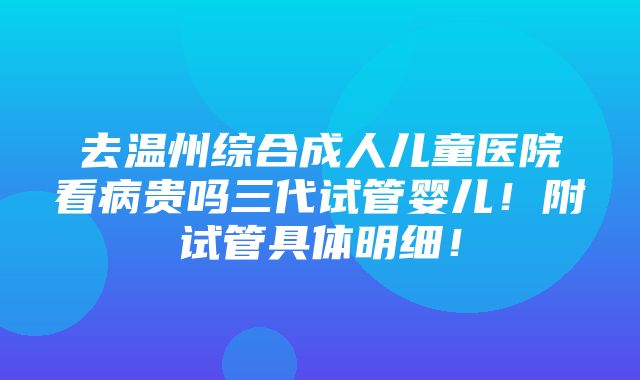 去温州综合成人儿童医院看病贵吗三代试管婴儿！附试管具体明细！