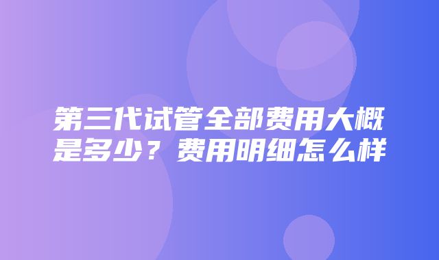 第三代试管全部费用大概是多少？费用明细怎么样