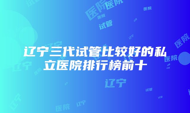 辽宁三代试管比较好的私立医院排行榜前十