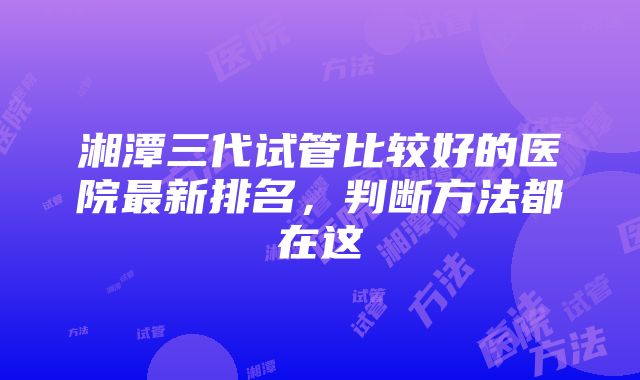 湘潭三代试管比较好的医院最新排名，判断方法都在这